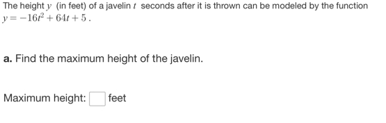 The height y (in feet) of a javelin t seconds after it is thrown can be modeled by the function
y=-16t^2+64t+5. 
a. Find the maximum height of the javelin. 
Maximum height: □ feet