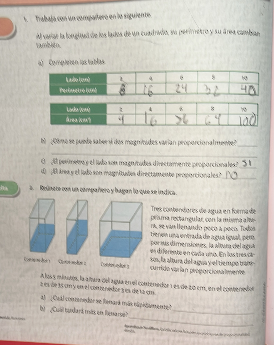 Trabaja con un compañero en lo siguiente. 
Al variar la longitud de los lados de un cuadrado, su perímetro y su área cambian 
también. 
a) Completen las tablas. 
b Cómo se puede saber si dos magnitudes varían proporcionalmente?_ 
_ 
O ¿ El perímetro y el lado son magnitudes directamente proporcionales?_ 
d ¿El área y el lado son magnitudes directamente proporcionales?_ 
dta 2. Reúnete con un compañero y hagan lo que se indica. 
Tres contendores de agua en forma de 
prisma rectangular; con la misma altu- 
ra, se van llenando poco a poco. Todos 
tienen una entrada de agua igual, pero, 
por sus dimensiones, la altura del agua 
es diferente en cada uno. En los tres ca 
sos, la altura del agua y el tiempo trans- 
Contenedor1 Contenedor 2 Contenedor 3 currido varían proporcionalmente. 
A los 5 minutos, la altura del agua en el contenedor 1 es de 20 cm, en el contenedor 
2 es de 35 cm y en el contenedor 3 es de 12 cm. 
a) ¿Cuál contenedor se llenará más rápidamente? 
_ 
b) ¿Cuál tardará más en llenarse?_ 
fanides fanciones Aprendizaje Santillana: Calcula valores faltantes en problemas de proporcionalidad 
directa.