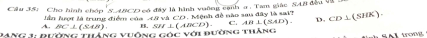 Cho hình chóp S. ABCD có đầy là hình vuông cạnh a. Tam giác SAB đều và
lần lượt là trung điểm của 4B và CD. Mệnh đề nào sau đây là sai?
A. BC⊥ (SAB). B. SH⊥ (ABCD). C. AB⊥ (SAD). D. CD⊥ (SHK). 
PAng 3: Pường tháng vuông góc với đường thăng
SAI trong