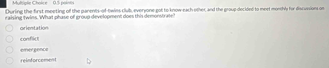 During the first meeting of the parents-of-twins club, everyone got to know each other, and the group decided to meet monthly for discussions on
raising twins. What phase of group development does this demonstrate?
orientation
conflict
emergence
reinforcement