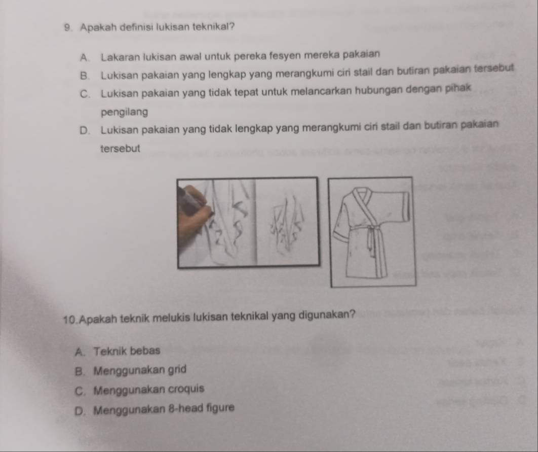 Apakah definisi lukisan teknikal?
A. Lakaran lukisan awal untuk pereka fesyen mereka pakaian
B. Lukisan pakaian yang lengkap yang merangkumi ciri stail dan butiran pakaian tersebut
C. Lukisan pakaian yang tidak tepat untuk melancarkan hubungan dengan pihak
pengilang
D. Lukisan pakaian yang tidak lengkap yang merangkumi ciri stail dan butiran pakaian
tersebut
10.Apakah teknik melukis lukisan teknikal yang digunakan?
A. Teknik bebas
B. Menggunakan grid
C. Menggunakan croquis
D. Menggunakan 8 -head figure