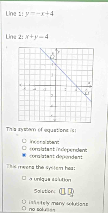 Line : l:y=-x+4
Line 2: x+y=4
This system of equations is:
inconsistent
consistent independent
consistent dependent
This means the system has:
a unique solution
Solution:
infinitely many solutions
no solution