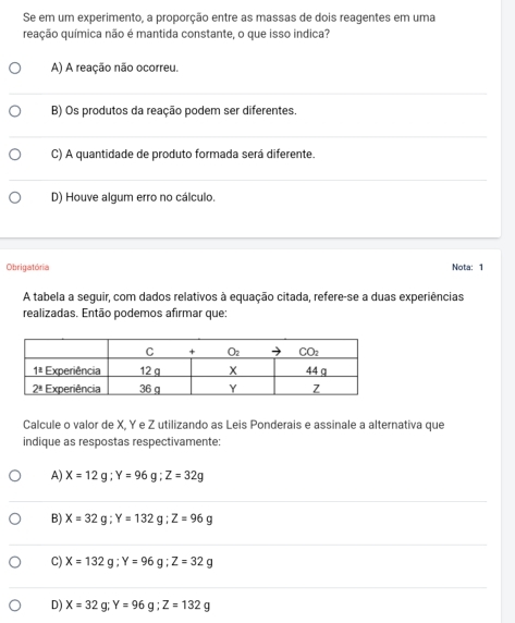 Se em um experimento, a proporção entre as massas de dois reagentes em uma
reação química não é mantida constante, o que isso indica?
A) A reação não ocorreu.
B) Os produtos da reação podem ser diferentes.
C) A quantidade de produto formada será diferente.
D) Houve algum erro no cálculo.
Obrigatória Nota: 1
A tabela a seguir, com dados relativos à equação citada, refere-se a duas experiências
realizadas. Então podemos afirmar que:
Calcule o valor de X, Y e Z utilizando as Leis Ponderais e assinale a alternativa que
indique as respostas respectivamente:
A) X=12g;Y=96g;Z=32g
B) X=32g;Y=132g;Z=96g
C) X=132g;Y=96g;Z=32g
D) X=32g;Y=96g;Z=132g