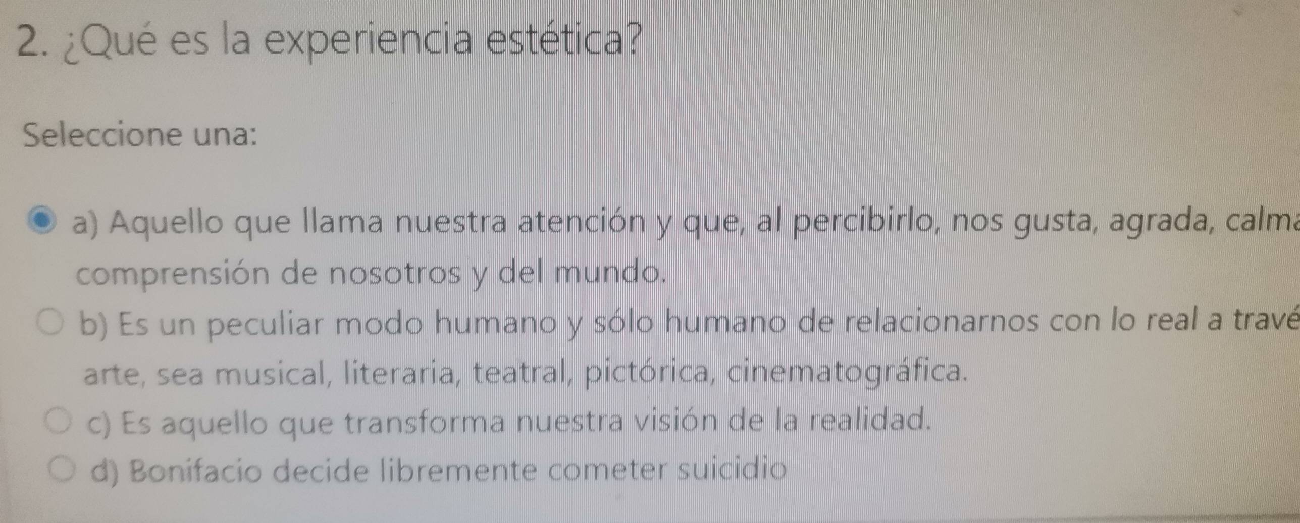 ¿Qué es la experiencia estética?
Seleccione una:
a) Aquello que llama nuestra atención y que, al percibirlo, nos gusta, agrada, calma
comprensión de nosotros y del mundo.
b) Es un peculiar modo humano y sólo humano de relacionarnos con lo real a travé
arte, sea musical, literaria, teatral, pictórica, cinematográfica.
c) Es aquello que transforma nuestra visión de la realidad.
d) Bonifacio decide libremente cometer suicidio