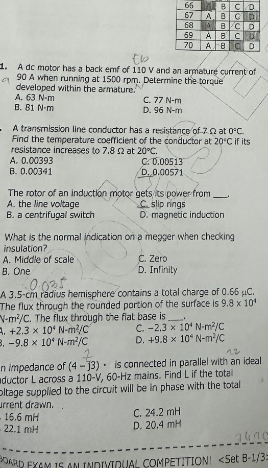 A dc motor has a back emf of 110 V and an armature current of
90 A when running at 1500 rpm. Determine the torque
developed within the armature.
A. 63 N-m C. 77 N-m
B. 81 N-m D. 96 N-m
A transmission line conductor has a resistance of 7Ω at 0°C. 
Find the temperature coefficient of the conductor at 20°C if its
resistance increases to 7.8 Ω at 20°C.
A. 0.00393 C. 0.00513
B. 0.00341 D. 0.00571
The rotor of an induction motor gets its power from __.
A. the line voltage C. slip rings
B. a centrifugal switch D. magnetic induction
What is the normal indication on a megger when checking
insulation?
A. Middle of scale C. Zero
B. One D. Infinity
A 3.5-cm radius hemisphere contains a total charge of 0.66 μC.
The flux through the rounded portion of the surface is 9.8* 10^4
V-m^2/C. The flux through the flat base is _.
+2.3* 10^4N-m^2/C C. -2,3* 10^4N-m^2/C
B. -9.8* 10^4N-m^2/C D. +9.8* 10^4N-m^2/C
n impedance of (4-j3) · is connected in parallel with an ideal 
aductor L across a 110-V, 60-Hz mains. Find L if the total
oltage supplied to the circuit will be in phase with the total
urrent drawn.
16.6 mH
C. 24.2 mH
22.1 mH
D. 20.4 mH
BARD EXAM IS AN INDIVIDUAL COMPETITION!