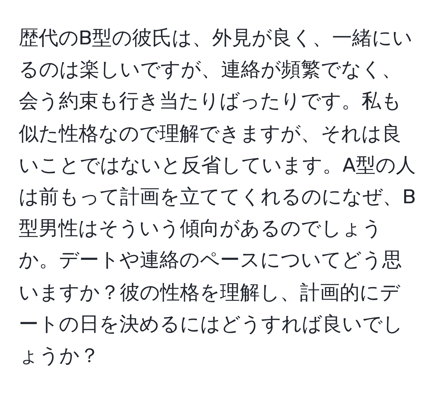 歴代のB型の彼氏は、外見が良く、一緒にいるのは楽しいですが、連絡が頻繁でなく、会う約束も行き当たりばったりです。私も似た性格なので理解できますが、それは良いことではないと反省しています。A型の人は前もって計画を立ててくれるのになぜ、B型男性はそういう傾向があるのでしょうか。デートや連絡のペースについてどう思いますか？彼の性格を理解し、計画的にデートの日を決めるにはどうすれば良いでしょうか？