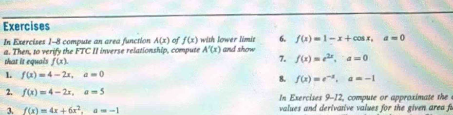 Exercises 
In Exercises 1-8 compute an area function A(x) of f(x) with lower limit 6. f(x)=1-x+cos x, a=0
a. Then, to verify the FTC II inverse relationship, compute A'(x) and show 
that it equals f(x). 
7. f(x)=e^(2x), a=0
1 f(x)=4-2x, a=0
8. f(x)=e^(-x), a=-1
2. f(x)=4-2x, a=5
In Exercises 9-12, compute or approximate the 
3. f(x)=4x+6x^2, a=-1 values and derivative values for the given area fu