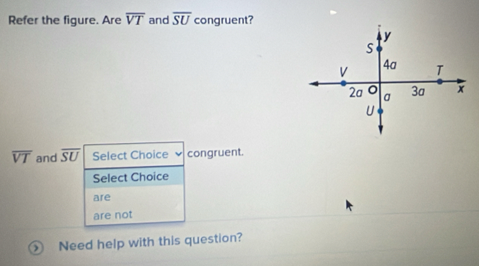 Refer the figure. Are overline VT and overline SU congruent?
overline VT and overline SU Select Choice congruent.
Select Choice
are
are not
Need help with this question?