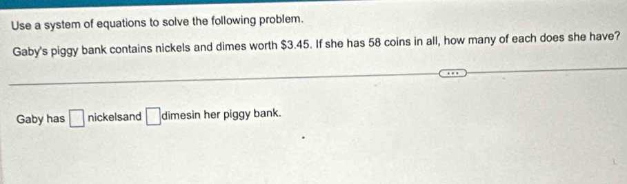 Use a system of equations to solve the following problem. 
Gaby's piggy bank contains nickels and dimes worth $3.45. If she has 58 coins in all, how many of each does she have? 
Gaby has □ nickelsand □ dimesin her piggy bank.