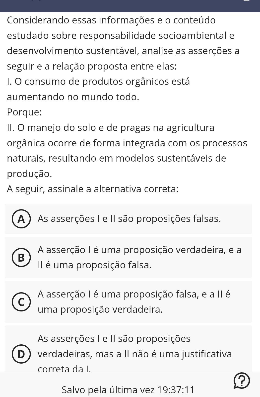 Considerando essas informações e o conteúdo
estudado sobre responsabilidade socioambiental e
desenvolvimento sustentável, analise as asserções a
seguir e a relação proposta entre elas:
I. O consumo de produtos orgânicos está
aumentando no mundo todo.
Porque:
II. O manejo do solo e de pragas na agricultura
orgânica ocorre de forma integrada com os processos
naturais, resultando em modelos sustentáveis de
produção.
A seguir, assinale a alternativa correta:
A ) As asserções I e II são proposições falsas.
A asserção I é uma proposição verdadeira, e a
B
II é uma proposição falsa.
A asserção I é uma proposição falsa, e a II é
C
uma proposição verdadeira.
As asserções I e II são proposições
D ) verdadeiras, mas a II não é uma justificativa
correta da I.
a
Salvo pela última vez 19:37:11