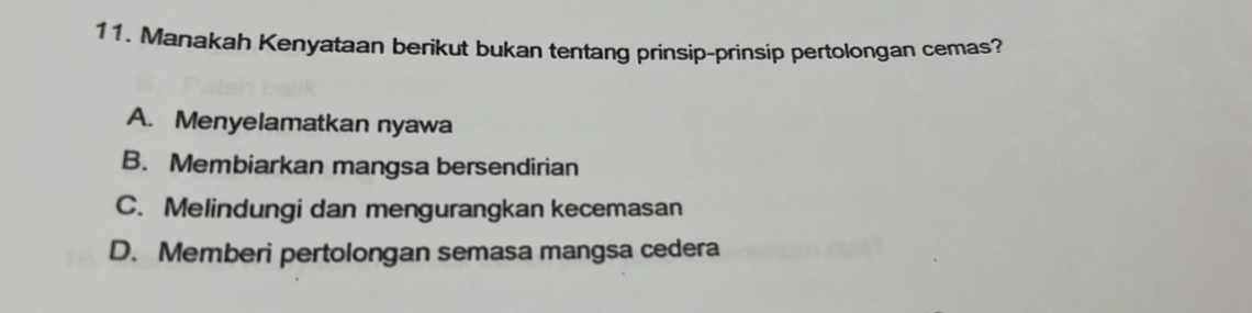 Manakah Kenyataan berikut bukan tentang prinsip-prinsip pertolongan cemas?
A. Menyelamatkan nyawa
B. Membiarkan mangsa bersendirian
C. Melindungi dan mengurangkan kecemasan
D. Memberi pertolongan semasa mangsa cedera