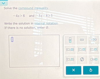 Solve the compound inequality.
-4x>8 and 3x-4≥ 5
Write the solution in interval notation.
If there is no solution, enter Ø.
 □ /□   ∞ - ∞
(□ ,□ ) [□ ,□ ] (□ ,□ ]
[□ ,□ ) □ U□
×