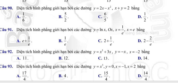 15
15
15
12
Câu 90. Diện tích hình phẳng giới hạn bởi các đường y=2x-x^2, x+y=2 bǎng
A.  1/6 .  5/2 .  6/5 .  1/2 . 
B.
C.
D.
Câu 91. Diện tích hình phẳng giới hạn bởi các đường y=ln x, Ox, x= 1/e , x=e bằng
A. e+ 1/e . B.  1/e . C. 2+ 1/e . D. 2- 2/e . 
Câu 92. Diện tích hình phẳng giới hạn bởi các đường y=x^3+3x, y=-x, x=-2 bǎng
A. 11. B. 12. C. 13. D. 14.
Câu 93. Diện tích hình phẳng giới hạn bởi các đường y=x^3, y=0, x=-1, x=2 bằng
A.  17/4 . B. 4. C.  15/4 . D.  14/4 .