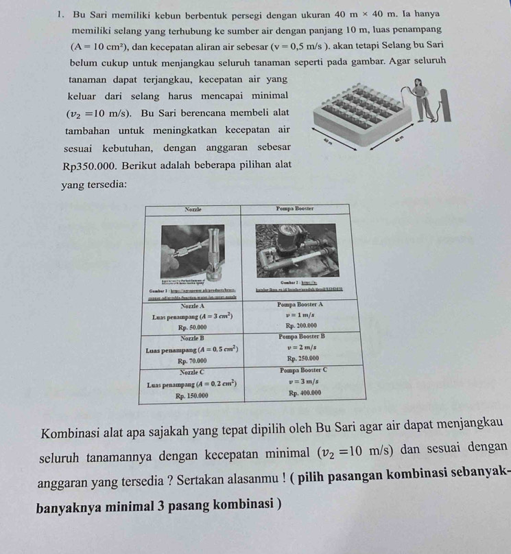 Bu Sari memiliki kebun berbentuk persegi dengan ukuran 40m* 40m. Ia hanya
memiliki selang yang terhubung ke sumber air dengan panjang 10 m, luas penampang
(A=10cm^2) , dan kecepatan aliran air sebesar (v=0,5m/s). akan tetapi Selang bu Sari
belum cukup untuk menjangkau seluruh tanaman seperti pada gambar. Agar seluruh
tanaman dapat terjangkau, kecepatan air yang
keluar dari selang harus mencapai minimal
(v_2=10m/s). Bu Sari berencana membeli alat
tambahan untuk meningkatkan kecepatan air
sesuai kebutuhan, dengan anggaran sebesar
Rp350.000. Berikut adalah beberapa pilihan alat
yang tersedia:
Kombinasi alat apa sajakah yang tepat dipilih oleh Bu Sari agar air dapat menjangkau
seluruh tanamannya dengan kecepatan minimal (v_2=10m/s) dan sesuai dengan
anggaran yang tersedia ? Sertakan alasanmu ! ( pilih pasangan kombinasi sebanyak-
banyaknya minimal 3 pasang kombinasi )