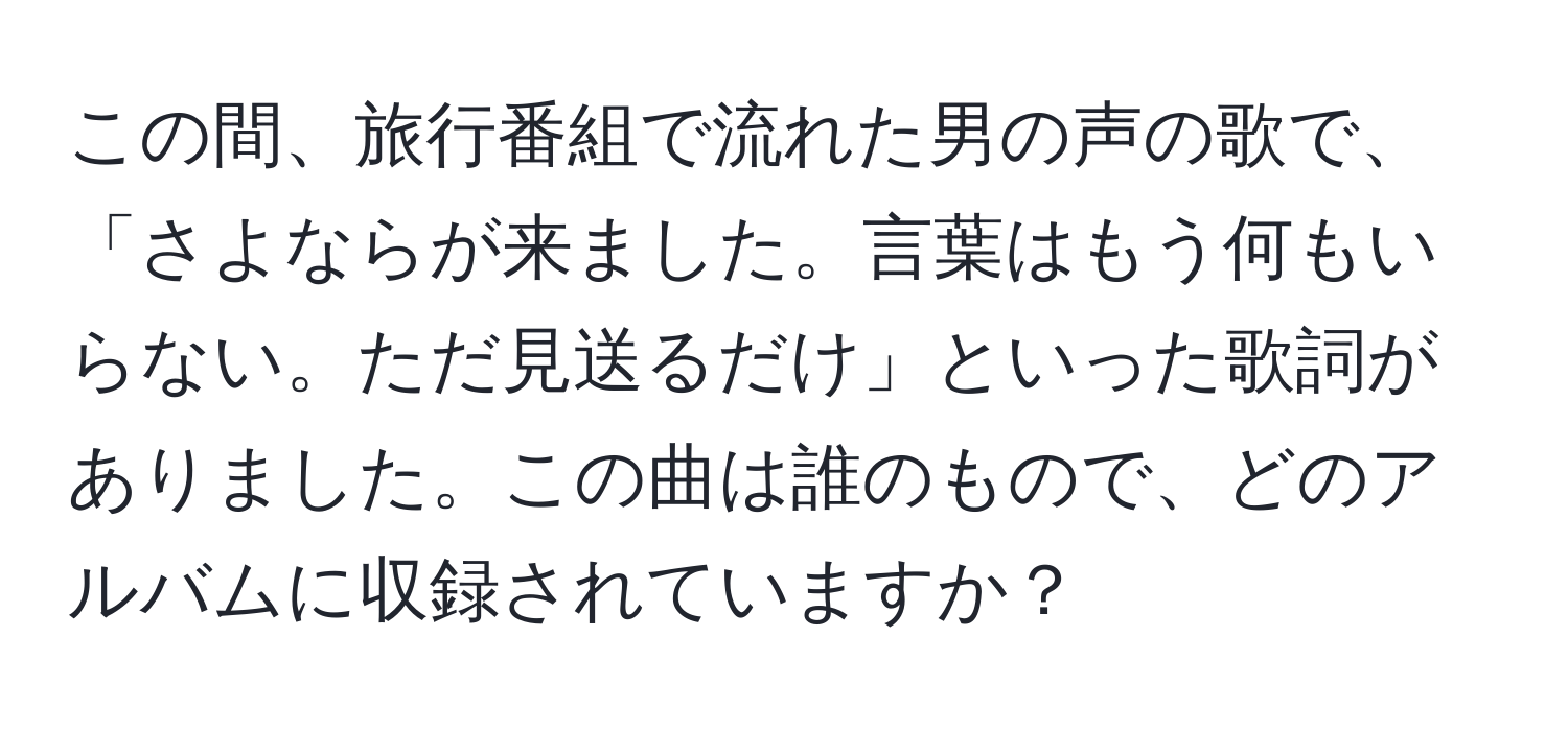 この間、旅行番組で流れた男の声の歌で、「さよならが来ました。言葉はもう何もいらない。ただ見送るだけ」といった歌詞がありました。この曲は誰のもので、どのアルバムに収録されていますか？