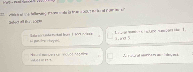 HW3 - Real Numbers Vocabul
22. Which of the following statements is true about natural numbers?
Select all that apply.
Natural numbers start from 1 and include A Natural numbers include numbers like 1,
all positive integers. 3, and 6.
Natural numbers can include negative C
values or zero. All natural numbers are integers.