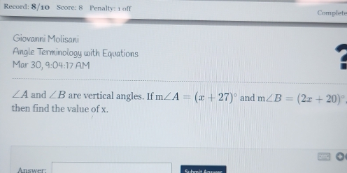 Record: 8/10 Score: 8 Penalty: 1 off Complete 
Giovanni Molisani 
Angle Terminology with Equations 
Mar 30, 9:04 :17 AM
∠ A and ∠ B are vertical angles. If m∠ A=(x+27)^circ  and m∠ B=(2x+20)^circ 
then find the value of x. 
Answer: