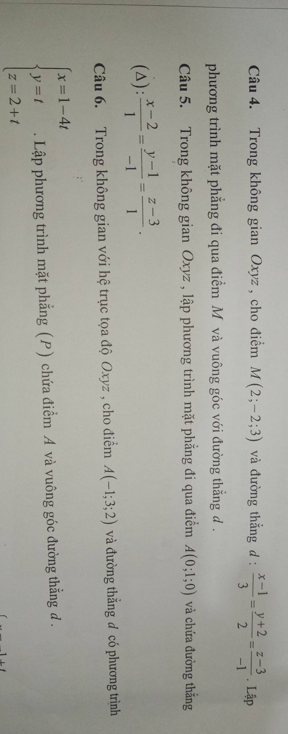 Trong không gian Oxyz , cho điểm M(2;-2;3) và đường thẳng d:  (x-1)/3 = (y+2)/2 = (z-3)/-1 .Lập 
phương trình mặt phẳng đi qua điểm M và vuông góc với đường thẳng d. 
Câu 5. Trong không gian Oxyz , lập phương trình mặt phẳng đi qua điểm A(0;1;0) và chứa đường thắng 
(△):  (x-2)/1 = (y-1)/-1 = (z-3)/1 . 
Câu 6. Trong không gian với hệ trục tọa độ Oxyz , cho điểm A(-1;3;2) và đường thắng đ có phương trình
beginarrayl x=1-4t y=t z=2+tendarray.. Lập phương trình mặt phẳng (P) chứa điểm A và vuông góc đường thẳng d.