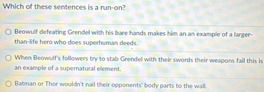 Which of these sentences is a run-on?
Beowulf defeating Grendel with his bare hands makes him an an example of a larger-
than-life hero who does superhuman deeds.
When Beowulf's followers try to stab Grendel with their swords their weapons fail this is
an example of a supernatural element.
Batman or Thor wouldn't nail their opponents' body parts to the wall.