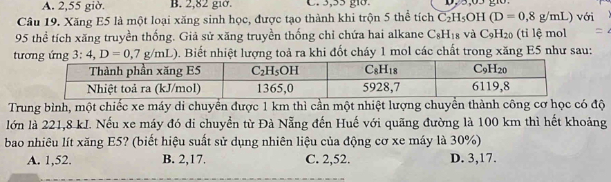 A. 2,55 giờ. B. 2,82 giờ. C. 3,55 gið.
Câu 19. Xăng E5 là một loại xăng sinh học, được tạo thành khi trộn 5 thể tích C_2H_5OH(D=0,8g/mL) với
95 thể tích xăng truyền thống. Giả sử xăng truyền thống chỉ chứa hai alkane C_8H_18 và C_9H_20 (ti lệ mol
tương ứng 3:4,D=0,7g/mL) D. Biết nhiệt lượng toả ra khi đốt cháy 1 mol các chất trong xăng E5 như sau:
Trung bình, một chiếc xe máy di chuyển được 1 km thì cần một nhiệt lượng chuyển thành công cơ học có độ
lớn là 221,8 kI. Nếu xe máy đó di chuyển từ Đà Nẵng đến Huế với quãng đường là 100 km thì hết khoảng
bao nhiêu lít xăng E5? (biết hiệu suất sử dụng nhiên liệu của động cơ xe máy là 30%)
A. 1,52. B. 2,17. C. 2,52. D. 3,17.