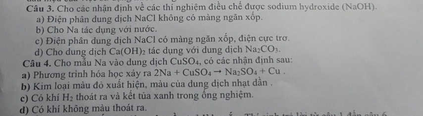 Cho các nhận định về các thí nghiệm điều chế được sodium hydroxide (NaOH). 
a) Điện phân dung dịch NaCl không có màng ngăn xốp. 
b) Cho Na tác dụng với nước. 
c) Điện phân dung dịch NaCl có màng ngăn xốp, điện cực trơ. 
d) Cho dung dịch Ca(OH)_2 tác dụng với dung dịch Na_2CO_3. 
Câu 4. Cho mẫu Na vào dung dịch CuSO4, có các nhận định sau: 
a) Phương trình hóa học xảy ra 2Na+CuSO_4to Na_2SO_4+Cu. 
b) Kim loại màu đỏ xuất hiện, màu của dung dịch nhạt dần . 
c) Có khí H_2 thoát ra và kết tủa xanh trong ổng nghiệm. 
d) Có khí không màu thoát ra.