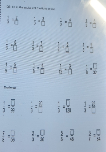 Q3- Fill in the equivalent fractions below.
 1/3 = 2/□    1/3 = 3/□    1/3 = 4/□    1/3 = 5/□  
 1/3 = 6/□    1/3 = 7/□    1/3 = 8/□    1/3 = 9/□  
 1/9 = 5/□    1/8 = 4/□    1/12 = 3/□    1/8 = □ /32 
Challenge
 1/3 = □ /99   1/3 = 20/□    1/3 = □ /120   1/3 = 25/□  
 7/8 = □ /56   2/3 = □ /36   5/6 = □ /48   3/7 = □ /84 