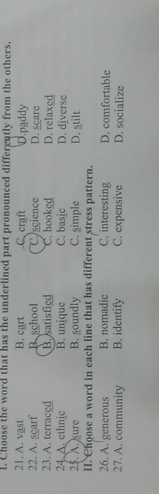 Choose the word that has the underlined part pronounced differently from the others.
21. A. vast B. cart C craft D.paddy
22. A. scarf B school C.science D. scare
23. A. terraced B. satisfied C. hooked D. relaxed
24 A. ethnic B. unique C. basic D. diverse
25. A. sure B. soundly C. simple D. stilt
II. Choose a word in each line that has different stress pattern.
26. A. 'generous B. nomadic C. interesting D. comfortable
27. A. community B. identify C. expensive D. socialize