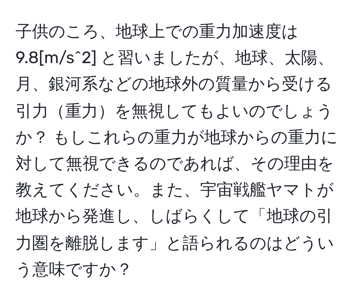 子供のころ、地球上での重力加速度は 9.8[m/s^2] と習いましたが、地球、太陽、月、銀河系などの地球外の質量から受ける引力重力を無視してもよいのでしょうか？ もしこれらの重力が地球からの重力に対して無視できるのであれば、その理由を教えてください。また、宇宙戦艦ヤマトが地球から発進し、しばらくして「地球の引力圏を離脱します」と語られるのはどういう意味ですか？