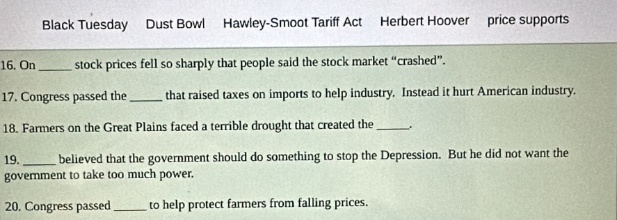 Black Tuesday Dust Bowl Hawley-Smoot Tariff Act Herbert Hoover price supports 
16. On _stock prices fell so sharply that people said the stock market “crashed”. 
17. Congress passed the_ that raised taxes on imports to help industry. Instead it hurt American industry. 
18. Farmers on the Great Plains faced a terrible drought that created the_ 
19._ believed that the government should do something to stop the Depression. But he did not want the 
government to take too much power. 
20. Congress passed_ to help protect farmers from falling prices.