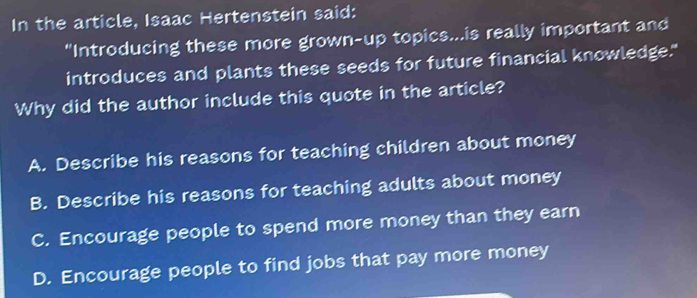 In the article, Isaac Hertenstein said:
"Introducing these more grown-up topics...is really important and
introduces and plants these seeds for future financial knowledge."
Why did the author include this quote in the article?
A. Describe his reasons for teaching children about money
B. Describe his reasons for teaching adults about money
C. Encourage people to spend more money than they earn
D. Encourage people to find jobs that pay more money