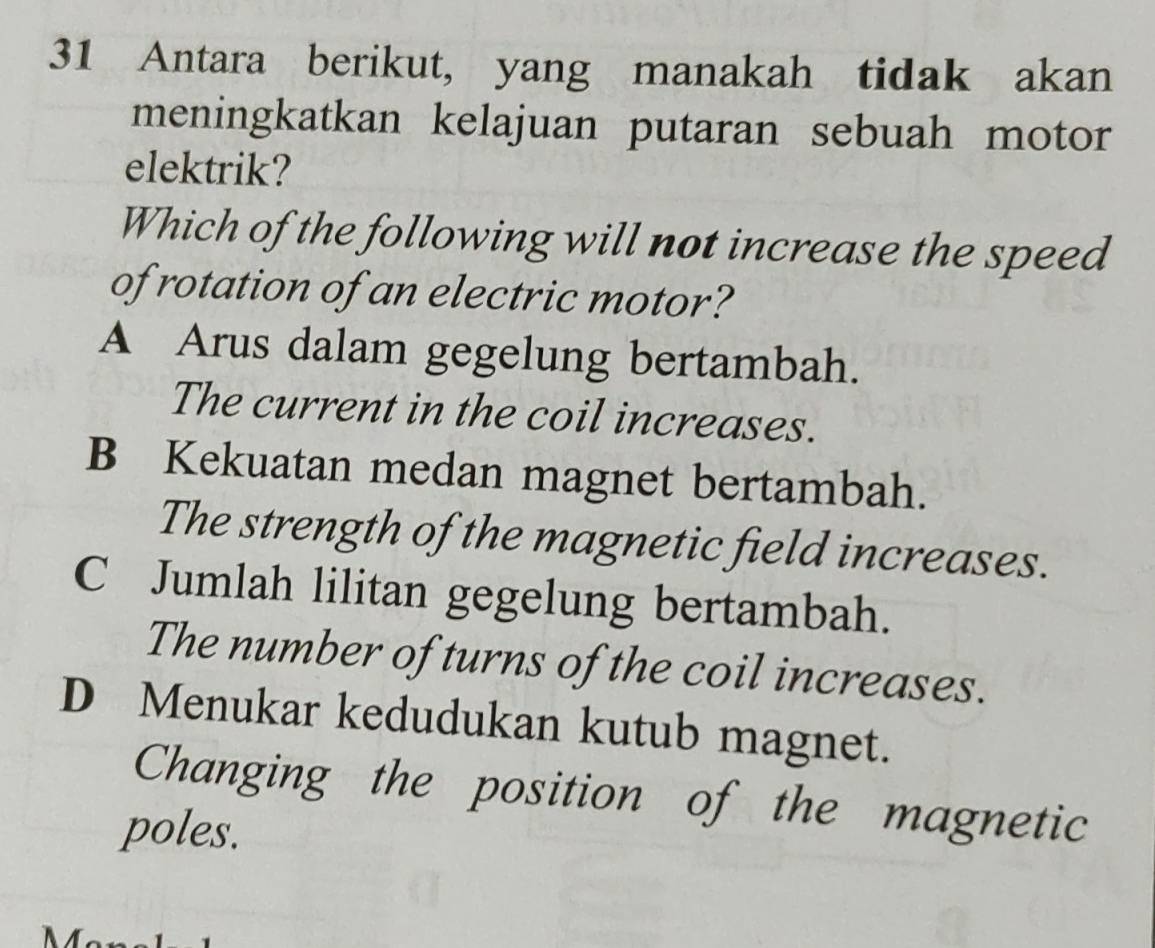 Antara berikut, yang manakah tidak akan
meningkatkan kelajuan putaran sebuah motor
elektrik?
Which of the following will not increase the speed
of rotation of an electric motor?
A Arus dalam gegelung bertambah.
The current in the coil increases.
B Kekuatan medan magnet bertambah.
The strength of the magnetic field increases.
C Jumlah lilitan gegelung bertambah.
The number of turns of the coil increases.
D Menukar kedudukan kutub magnet.
Changing the position of the magnetic
poles.
Mär