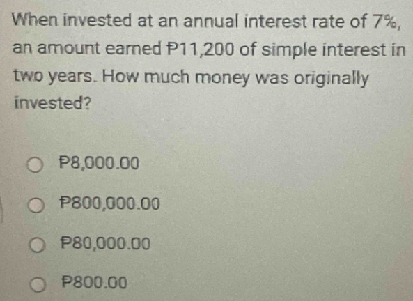 When invested at an annual interest rate of 7%,
an amount earned P11,200 of simple interest in
two years. How much money was originally
invested?
P8,000.00
P800,000.00
P80,000.00
P800.00