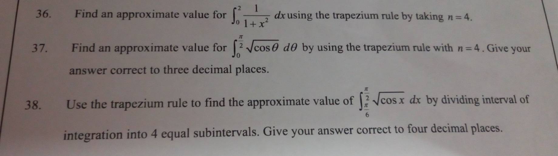 Find an approximate value for ∈t _0^(2frac 1)1+x^2 dxusing the trapezium rule by taking n=4. 
37. Find an approximate value for ∈t _0^((frac π)2)sqrt(cos θ ) dθ by using the trapezium rule with n=4. Give your 
answer correct to three decimal places. 
38. Use the trapezium rule to find the approximate value of ∈t _ π /6 ^ π /2 sqrt(cos x)dx by dividing interval of 
integration into 4 equal subintervals. Give your answer correct to four decimal places.