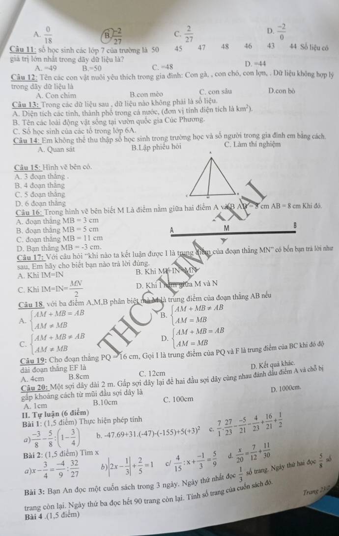 D.
A.  0/18  B.  (-2)/27  C.  2/27   (-2)/0 
Câu 11; số học sinh các lớp 7 của trường là 50 45 47 48 46 43 44 Số liệu có
giá trị lớn nhất trong dãy dữ liệu là? D. =44
A. =49 B =50 C. =48
Câu 12: Tên các con vật nuôi yêu thích trong gia đình: Con gà, , con chó, con lợn, . Dữ liệu không hợp lý
trong dãy dữ liệu là D.con bò
A. Con chim B.con mèo C. con sâu
Câu 13: Trong các dữ liệu sau , dữ liệu nào không phải là số liệu.
A. Diện tích các tỉnh, thành phố trong cá nước, (đơn vị tính diện tích là km^2).
B. Tên các loài động vật sống tại vườn quốc gia Cúc Phương.
C. Số học sinh của các tổ trong lớp 6A.
Câu 14: Em không thẻ thu thập số học sinh trong trường học và số người trong gia đình em bảng cách.
A. Quan sát B.Lập phiểu hỏi C. Làm thí nghiệm
Câu 15: Hình vẽ bên có.
A. 3 đoạn thắng .
B. 4 đoạn thăng
C. 5 đoạn thắng
D. 6 đoạn thắng
Câu 16: Trong hình vẽ bên biết M Là điểm nằm giữa hai điểm A và B AB = 8 cm AB=8cm Khi đỏ
A. đoạn thắng MB=3cm
B. đoạn thắng MB=5cm A M
B
C. đoạn thắng MB=11cm
y
D. Bạn thăng MB=-3cm.
Câu 17: Với câu hỏi “khi nào ta kết luận được I là trung điểm của đoạn thắng MN' có bốn bạn trả lời như
sau, Em hãy cho biết bạn nào trả lời đúng.
A. Khi IM=IN B. Khi MHIN= MN
C. Khi IM=IN= MN/2  D. Khi I năm giữa M và N
Câu 18, với ba điểm A,M,B phân biệt mà M là trung điểm của đoạn thắng AB nếu
A. beginarrayl AM+MB=AB AM!= MBendarray.
B. beginarrayl AM+MB!= AB AM=MBendarray.
C. beginarrayl AM+MB!= AB AM!= MBendarray.
D. beginarrayl AM+MB=AB AM=MBendarray.
Câu 19: Cho đoạn thắng PQ = 16 cm, Gọi I là trung điểm của PQ và F là trung điểm của BC khi đó độ
dài đoạn thắng EF là
D. Kết quả khác.
A. 4cm B.8cm C. 12cm
Câu 20: Một sợi dây dài 2 m. Gấp sợi dây lại đề hai đầu sợi dây cùng nhau đánh dầu điểm A và chỗ bị
gắp khoảng cách từ mũi đầu sợi dây là
D. 1000cm.
A. 1cm B.10cm C. 100cm
II. Tự luận (6 điểm)
Bài 1: (1,5 điểm) Thực hiện phép tính
a  (-3)/8 - 5/8 :(1- 3/4 ) b. -47.69+31.(-47)-(-155)+5(+3)^2 c.  7/1 . 27/23 - (-5)/21 - 4/23 + 16/21 + 1/2 
Bài 2: (1,5 diểm) Tim x
a) x- 3/4 = (-4)/9 : 32/27  b) |2x- 1/3 |+ 2/5 =1 c/  4/15 :x+ (-1)/3 = 5/9  d.  x/20 = 7/12 + 11/30 
Bài 3: Bạn An đọc một cuốn sách trong 3 ngày. Ngày thứ nhất đ x 1/3  số trang. Ngày thứ hai đọc  5/8  số
Trang 23 2
trang côn lại. Ngây thứ ba đọc hết 90 trang còn lại. Tính số trang của cuốn sách đó
Bài 4 .(1,5 diểm)