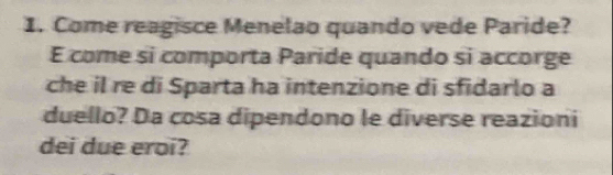 Come reagisce Menelao quando vede Paride? 
É come si comporta Paride quando si accorge 
che il re di Sparta ha intenzione di sfidarlo a 
duello? Da cosa dipendono le diverse reazioni 
dei due eroi?