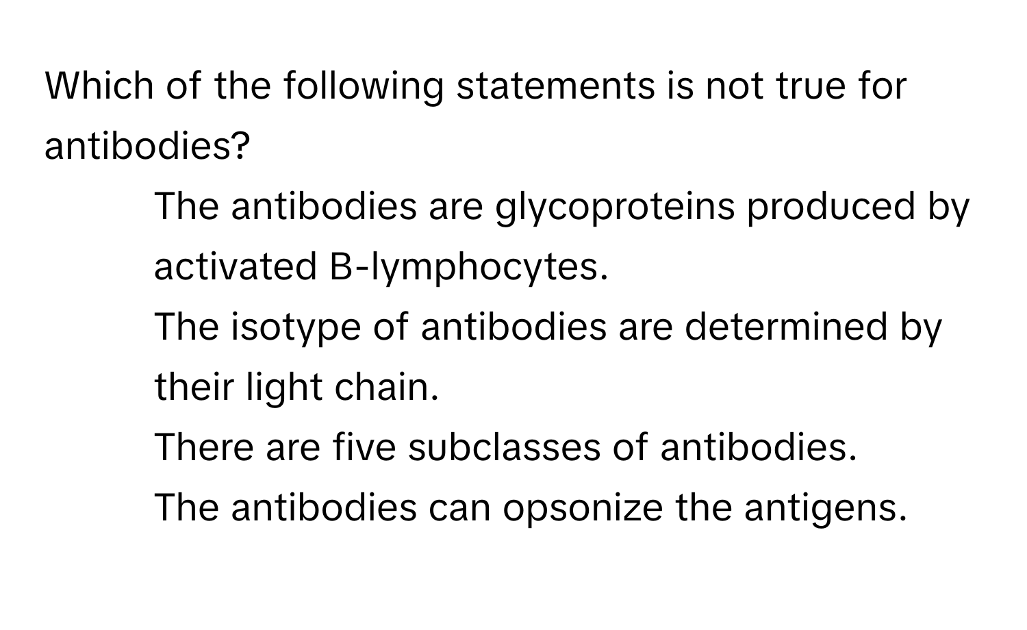 Which of the following statements is not true for antibodies?

1) The antibodies are glycoproteins produced by activated B-lymphocytes. 
2) The isotype of antibodies are determined by their light chain. 
3) There are five subclasses of antibodies. 
4) The antibodies can opsonize the antigens.