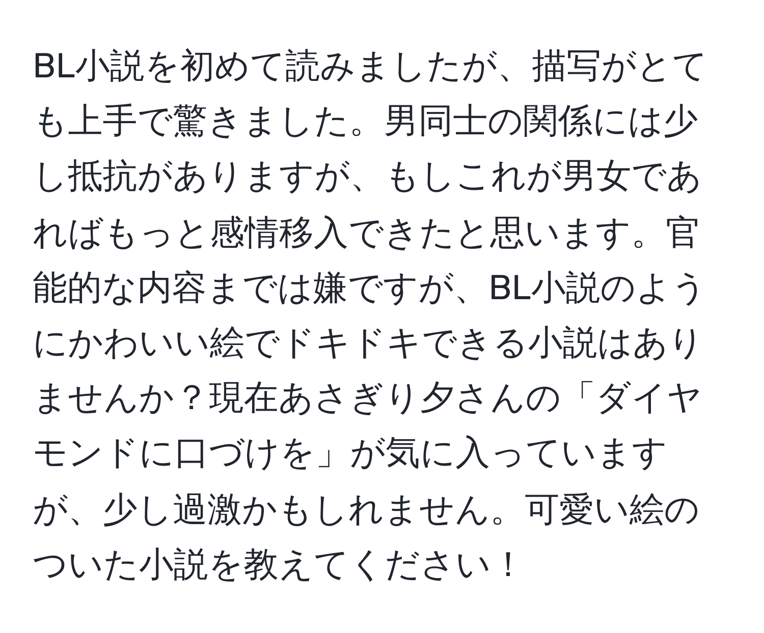 BL小説を初めて読みましたが、描写がとても上手で驚きました。男同士の関係には少し抵抗がありますが、もしこれが男女であればもっと感情移入できたと思います。官能的な内容までは嫌ですが、BL小説のようにかわいい絵でドキドキできる小説はありませんか？現在あさぎり夕さんの「ダイヤモンドに口づけを」が気に入っていますが、少し過激かもしれません。可愛い絵のついた小説を教えてください！