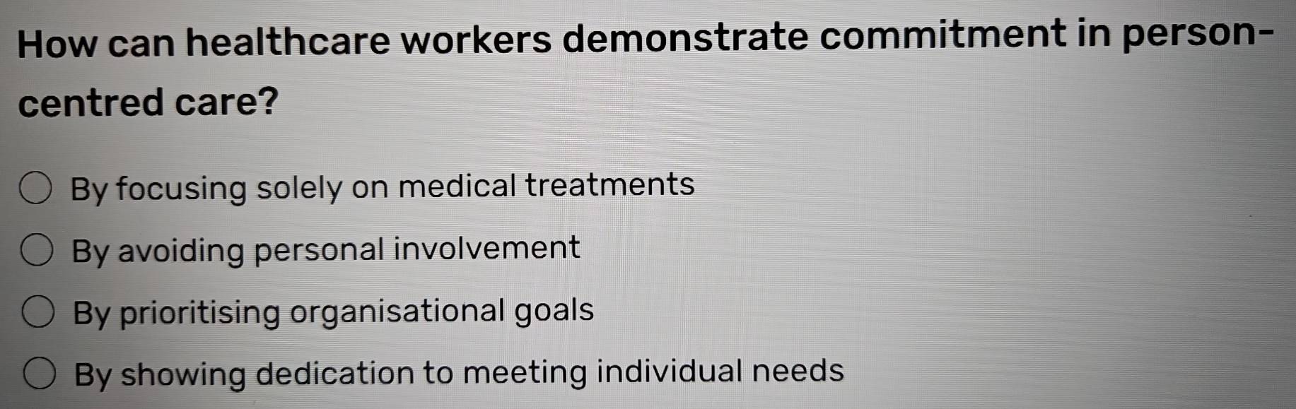 How can healthcare workers demonstrate commitment in person-
centred care?
By focusing solely on medical treatments
By avoiding personal involvement
By prioritising organisational goals
By showing dedication to meeting individual needs