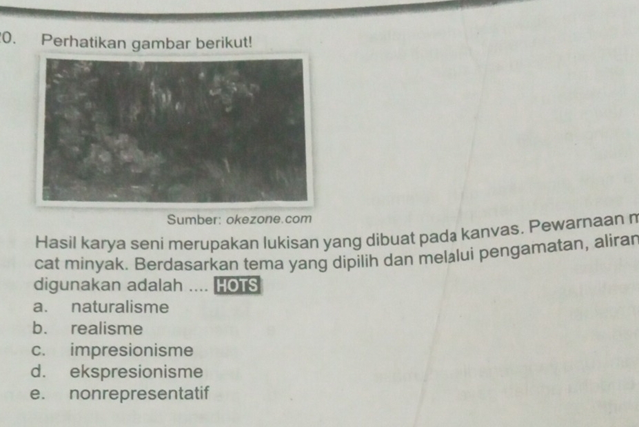 Perhatikan gambar berikut!
Sumber: okezone.com
Hasil karya seni merupakan lukisan yang dibuat pada kanvas. Pewarnaan n
cat minyak. Berdasarkan tema yang dipilih dan melälui pengamatan, alirar
digunakan adalah .... HOTS
a. naturalisme
b. realisme
c. impresionisme
d. ekspresionisme
e. nonrepresentatif