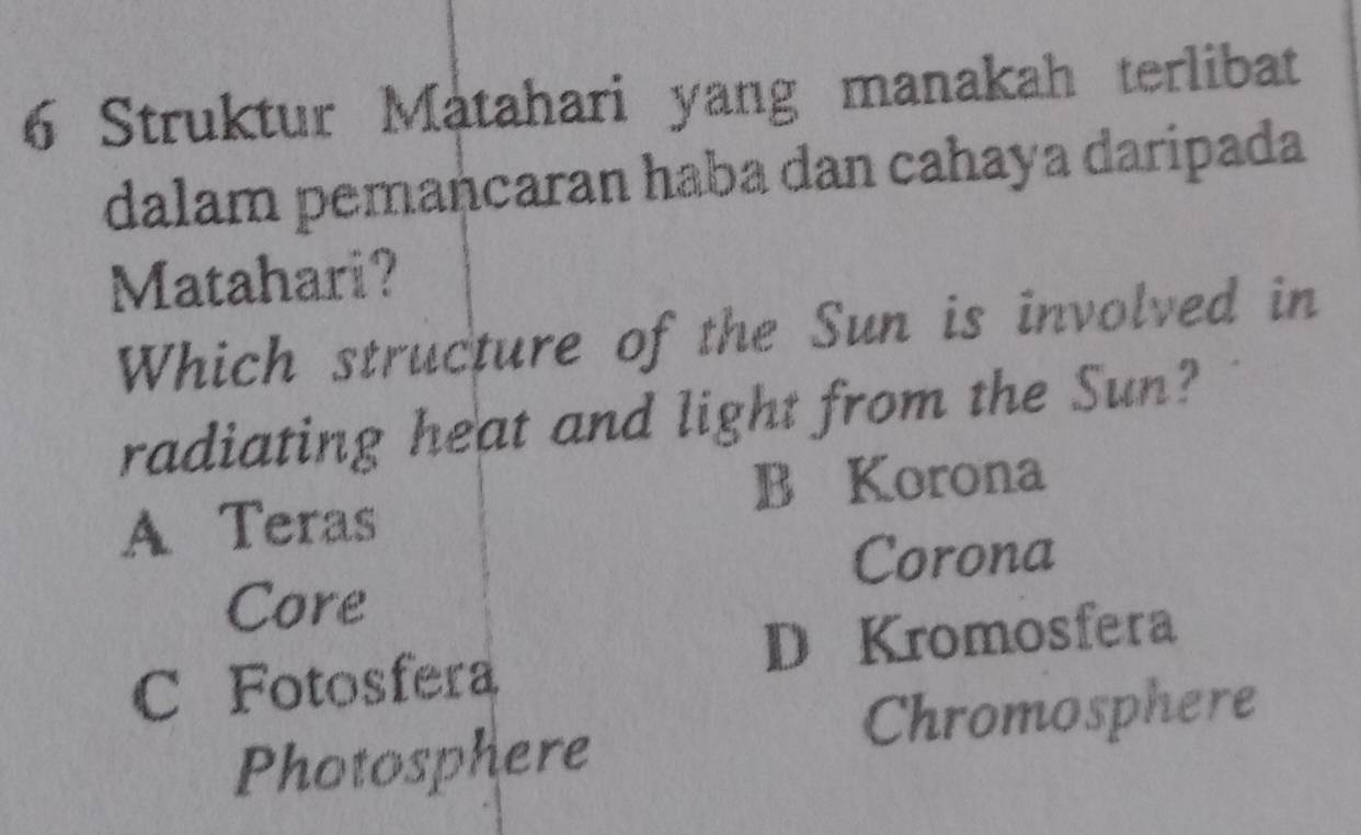 Struktur Matahari yang manakah terlibat
dalam pemancaran haba dan cahaya daripada
Matahari?
Which structure of the Sun is involved in
radiating heat and light from the Sun?
B Korona
A Teras
Corona
Core
C Fotosfera D Kromosfera
Chromosphere
Photosphere