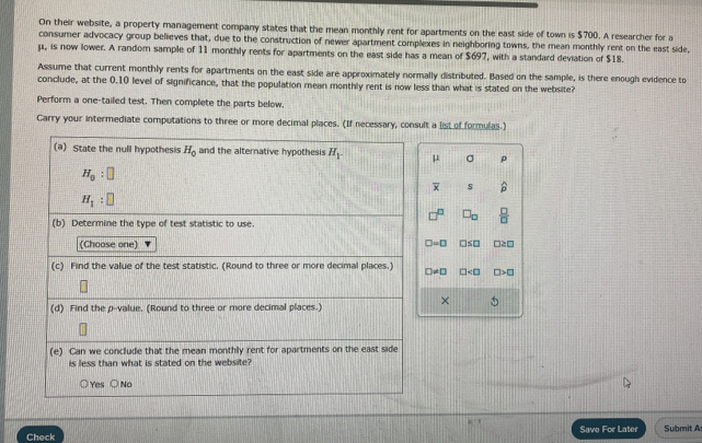 On their website, a property management company states that the mean monthly rent for apartments on the east side of town is $700. A researcher for a
consumer advocacy group believes that, due to the construction of newer apartment complexes in neighboring towns, the mean monthly rent on the east side,
μ, is now lower. A random sample of 11 monthly rents for apartments on the east side has a mean of $697, with a standard deviation of $18.
Assume that current monthly rents for apartments on the east side are approximately normally distributed. Based on the sample, is there enough evidence to
conclude, at the 0.10 level of significance, that the population mean monthly rent is now less than what is stated on the website?
Perform a one-tailed test. Then complete the parts below.
Carry your intermediate computations to three or more decimal places. (If necessary, consult a list of formulas.)
(a) State the null hypothesis H_0 and the alternative hypothesis H_1 μ σ p
H_0:□
overline x s widehat p
H_1:□
□ _□   □ /□  
(b) Determine the type of test statistic to use.
(Choose one) □ =□ □ ≤ □ □ ≥ □
(c) Find the value of the test statistic. (Round to three or more decimal places.) □ != □ □ □ >□
×
(d) Find the p -value. (Round to three or more decimal places.)
(e) Can we conclude that the mean monthly rent for apartments on the east side
is less than what is stated on the website?
Yes No
Check Save For Later Submit A