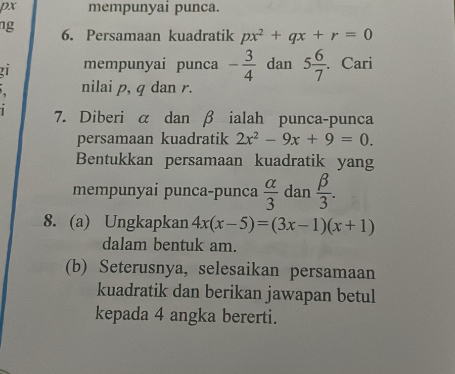 px mempunyai punca. 
ng 
6. Persamaan kuadratik px^2+qx+r=0
mempunyai punca - 3/4  dan 5 6/7 . . Cari 
. nilai p, q dan r. 
1 7. Diberi α dan β ialah punca-punca 
persamaan kuadratik 2x^2-9x+9=0. 
Bentukkan persamaan kuadratik yang 
mempunyai punca-punca  alpha /3  dan  beta /3 . 
8. (a) Ungkapkan 4x(x-5)=(3x-1)(x+1)
dalam bentuk am. 
(b) Seterusnya, selesaikan persamaan 
kuadratik dan berikan jawapan betul 
kepada 4 angka bererti.