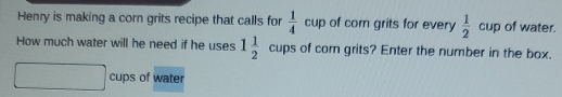 Henry is making a corn grits recipe that calls for  1/4  cup of corn grits for every  1/2  cup of water.
How much water will he need if he uses 1 1/2  cups of com grits? Enter the number in the box.
cups of water