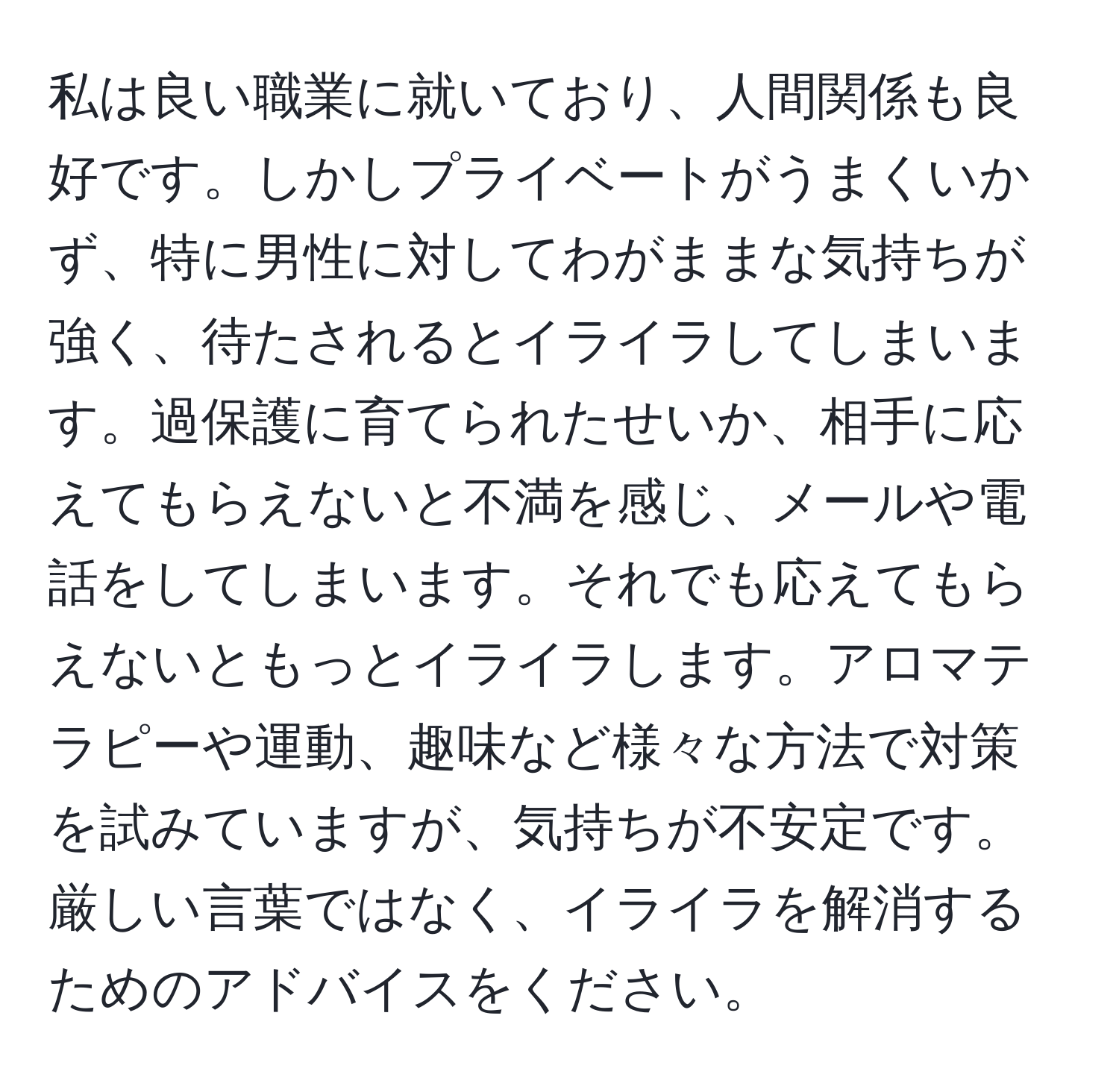 私は良い職業に就いており、人間関係も良好です。しかしプライベートがうまくいかず、特に男性に対してわがままな気持ちが強く、待たされるとイライラしてしまいます。過保護に育てられたせいか、相手に応えてもらえないと不満を感じ、メールや電話をしてしまいます。それでも応えてもらえないともっとイライラします。アロマテラピーや運動、趣味など様々な方法で対策を試みていますが、気持ちが不安定です。厳しい言葉ではなく、イライラを解消するためのアドバイスをください。