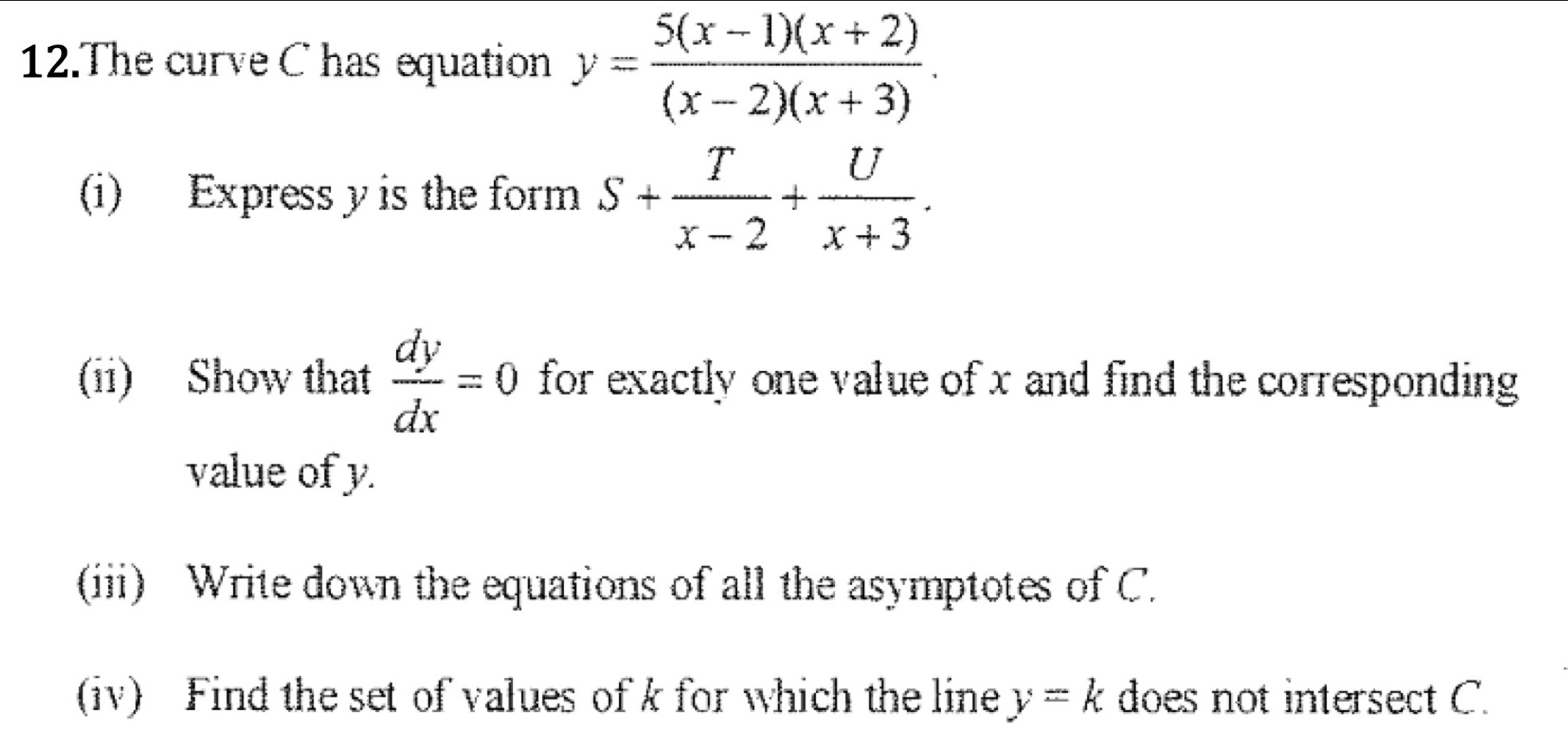 The curve C has equation y= (5(x-1)(x+2))/(x-2)(x+3) . 
(i) Express y is the form S+ T/x-2 + U/x+3 . 
(ii) Show that  dy/dx =0 for exactly one value of x and find the corresponding 
value of y. 
(iii) Write down the equations of all the asymptotes of C. 
(iv) Find the set of values of k for which the line y=k does not intersect C.