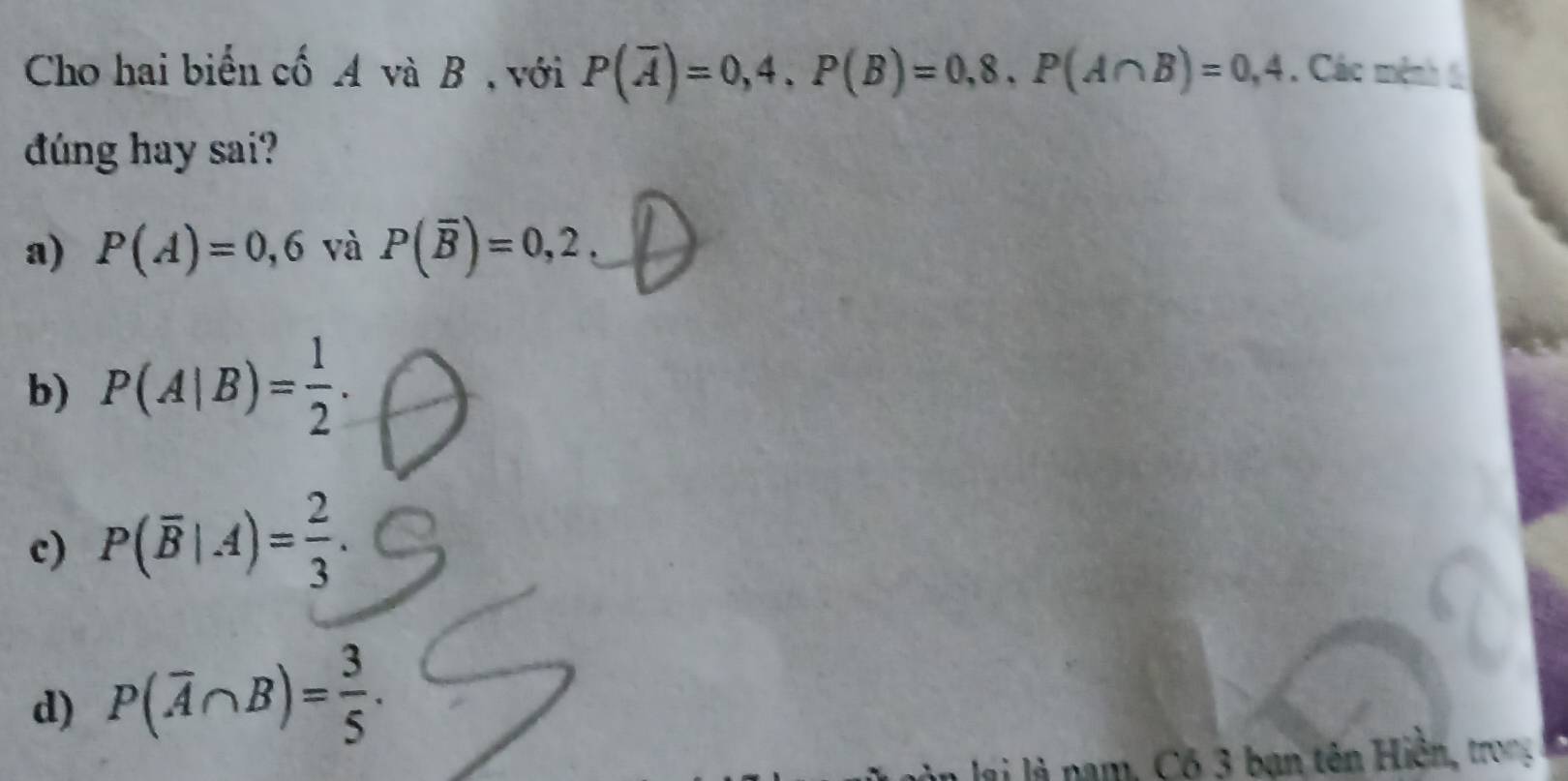 Cho hai biến cố A và B , với P(overline A)=0,4, P(B)=0,8, P(A∩ B)=0,4. Các mệnh 6
dúng hay sai?
a) P(A)=0,6 và P(overline B)=0,2,
b) P(A|B)= 1/2 .
c) P(overline B|.4)= 2/3 .
d) P(overline A∩ B)= 3/5 . 
ai là nam , Có 3 bạn tên Hiền, tron