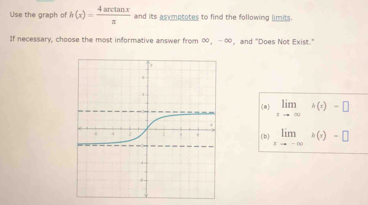 Use the graph of h(x)= 4arctan x/π   and its asymptotes to find the following limits.
If necessary, choose the most informative answer from ∞ ， −∞ ， and "Does Not Exist."
(a) limlimits _xto ∈fty h(x)=□
(b) limlimits _xto -∈fty h(x)=□