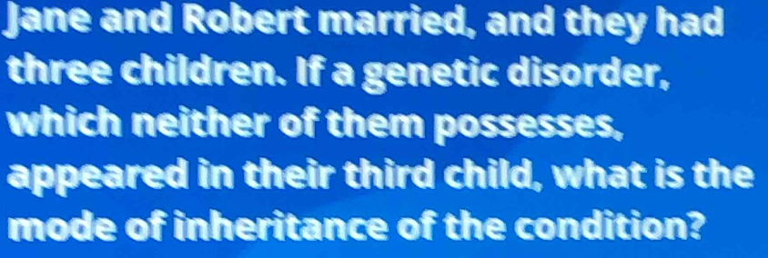 Jane and Robert married, and they had 
three children. If a genetic disorder, 
which neither of them possesses, 
appeared in their third child, what is the 
mode of inheritance of the condition?