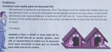 Problema:
Construir una casita para mi mascota fiel.
Para premiar la lealtad de sus mascotas, Elton Tito desea construir casitas de madera para sus
dos perritos, tiene un terreno rectangular donde planea construir las dos casitas. El área total
del terreno está representada por el polinomio 6x^3+8x^2+4x+10. Como Elton piensa dividir el
terreno en dos partes iguales para las dos casitas, se debe dividir el área total del terreno por
la mitad.
Tu trabajo:
Ayúdale a Elton a dividir el área total del te
rreno 6x^2+8x^2+4x+10 en partes iguales, par
ello se representará la mitad con la expresió
2x+2 para encontrar el área que se necesit
para cada una de las casitas.