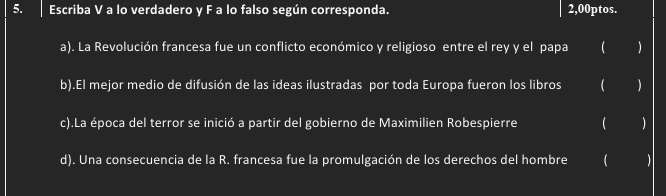 Escriba V a lo verdadero y F a lo falso según corresponda. 2,00ptos. 
a). La Revolución francesa fue un conflicto económico y religioso entre el rey y el papa  
b).El mejor medio de difusión de las ideas ilustradas por toda Europa fueron los libros  ) 
c).La época del terror se inició a partir del gobierno de Maximilien Robespierre  
d). Una consecuencia de la R. francesa fue la promulgación de los derechos del hombre (